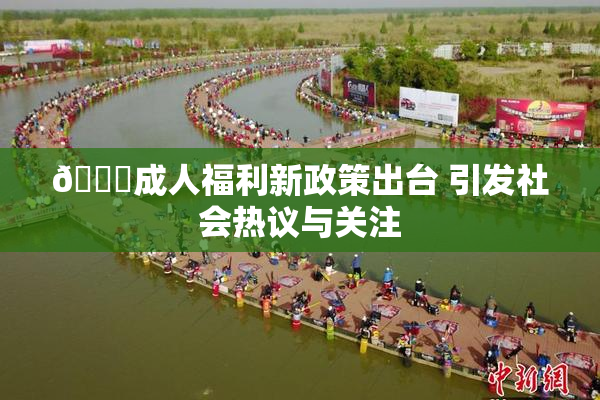 🔞成人福利新政策出台 引发社会热议与关注
