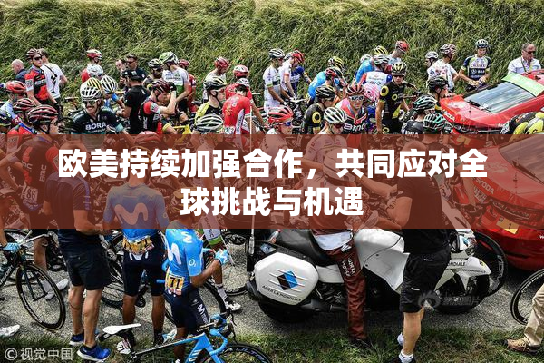 欧美持续加强合作，共同应对全球挑战与机遇