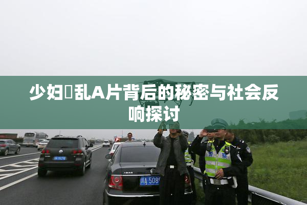 少妇婬乱A片背后的秘密与社会反响探讨