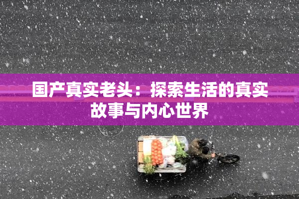 国产真实老头：探索生活的真实故事与内心世界