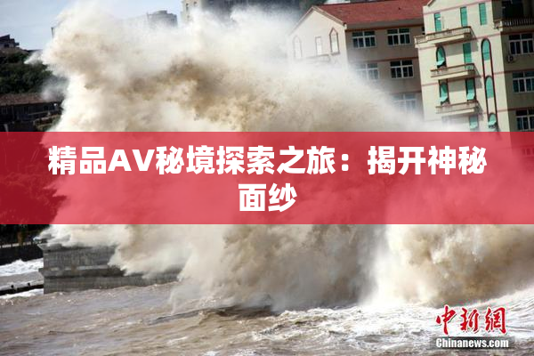 精品AV秘境探索之旅：揭开神秘面纱