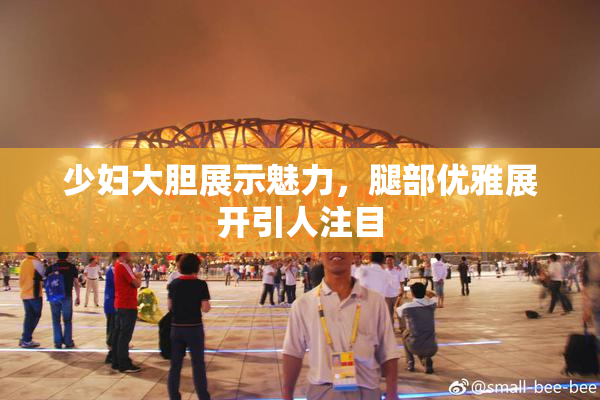 少妇大胆展示魅力，腿部优雅展开引人注目