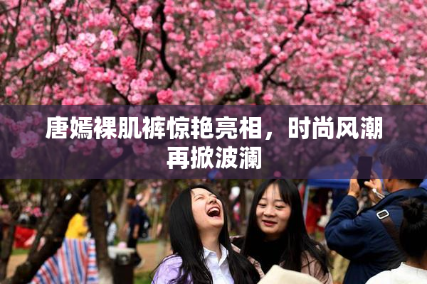 唐嫣裸肌裤惊艳亮相，时尚风潮再掀波澜