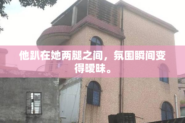 他趴在她两腿之间，氛围瞬间变得暧昧。
