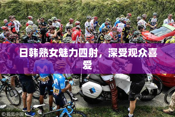 日韩熟女魅力四射，深受观众喜爱