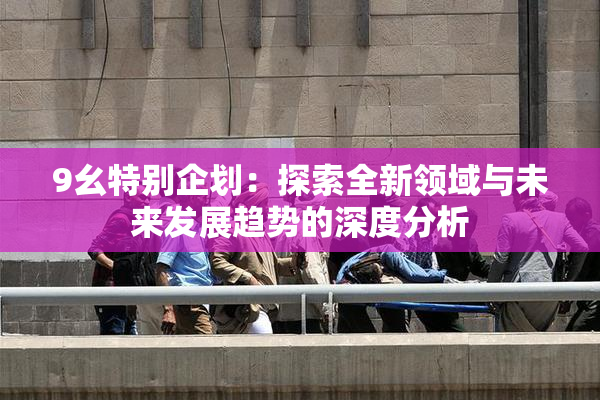 9幺特别企划：探索全新领域与未来发展趋势的深度分析