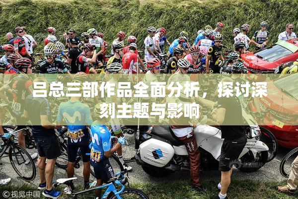 吕总三部作品全面分析，探讨深刻主题与影响