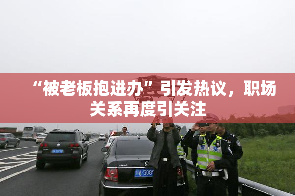 “被老板抱进办”引发热议，职场关系再度引关注