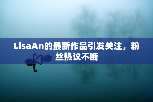 LisaAn的最新作品引发关注，粉丝热议不断