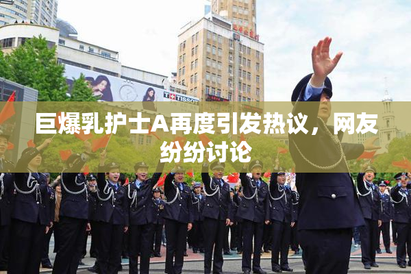 巨爆乳护士A再度引发热议，网友纷纷讨论