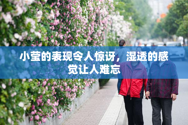 小莹的表现令人惊讶，湿透的感觉让人难忘