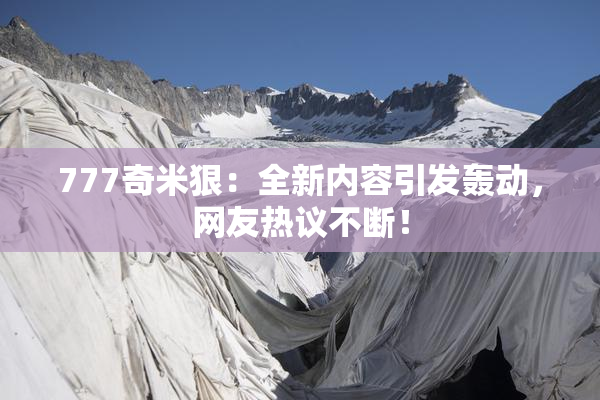 777奇米狠：全新内容引发轰动，网友热议不断！