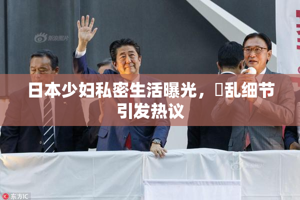 日本少妇私密生活曝光，婬乱细节引发热议