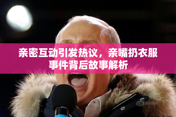 亲密互动引发热议，亲嘴扔衣服事件背后故事解析