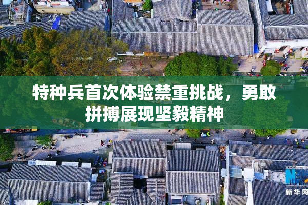 特种兵首次体验禁重挑战，勇敢拼搏展现坚毅精神