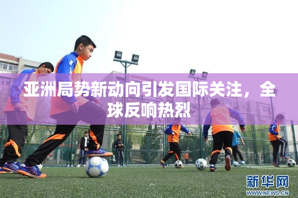 亚洲局势新动向引发国际关注，全球反响热烈