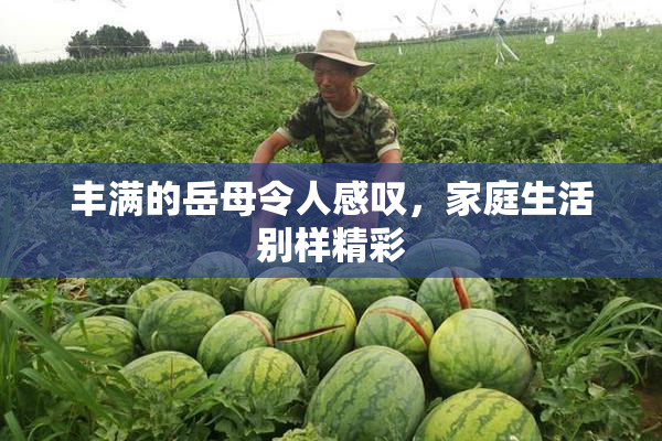 丰满的岳母令人感叹，家庭生活别样精彩