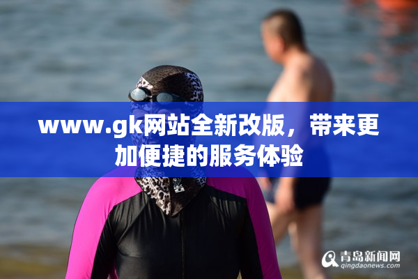 www.gk网站全新改版，带来更加便捷的服务体验