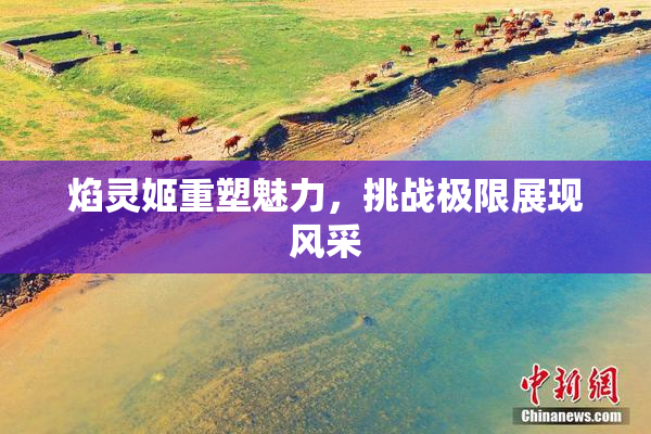 焰灵姬重塑魅力，挑战极限展现风采