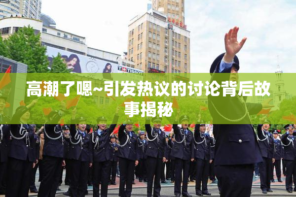 高潮了嗯~引发热议的讨论背后故事揭秘