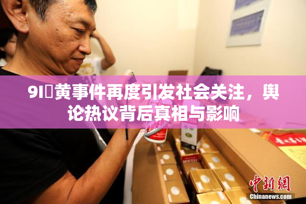 9I婬黄事件再度引发社会关注，舆论热议背后真相与影响