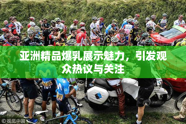 亚洲精品爆乳展示魅力，引发观众热议与关注