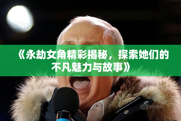 《永劫女角精彩揭秘，探索她们的不凡魅力与故事》