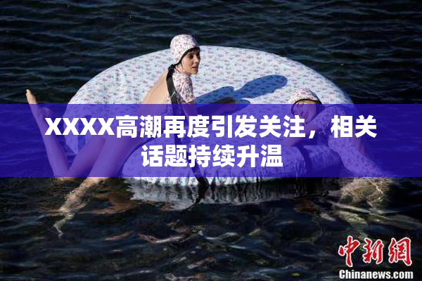 XXXX高潮再度引发关注，相关话题持续升温