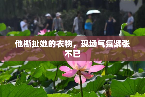 他撕扯她的衣物，现场气氛紧张不已