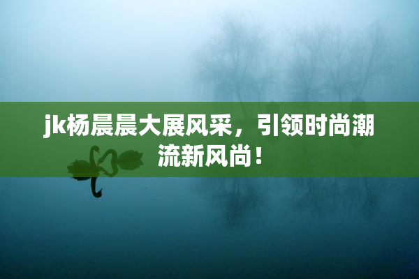 jk杨晨晨大展风采，引领时尚潮流新风尚！