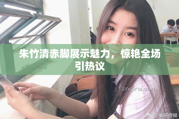 朱竹清赤脚展示魅力，惊艳全场引热议