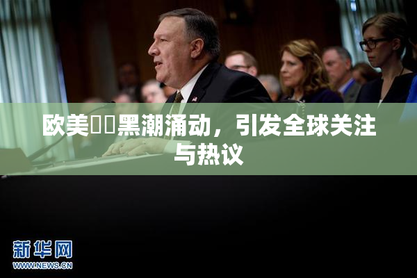 欧美❌‌黑潮涌动，引发全球关注与热议