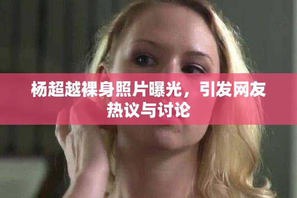 杨超越裸身照片曝光，引发网友热议与讨论