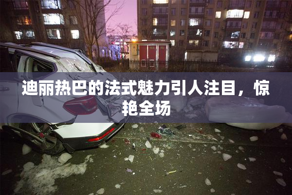 迪丽热巴的法式魅力引人注目，惊艳全场