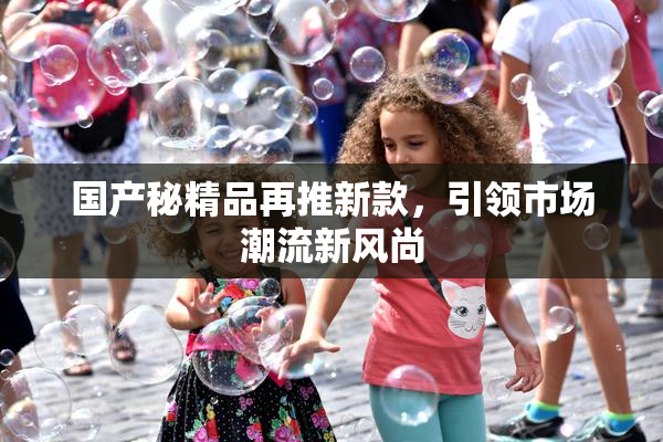 国产秘精品再推新款，引领市场潮流新风尚