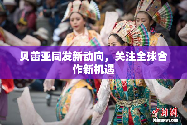 贝蕾亚同发新动向，关注全球合作新机遇