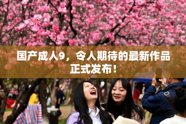 国产成人9，令人期待的最新作品正式发布！
