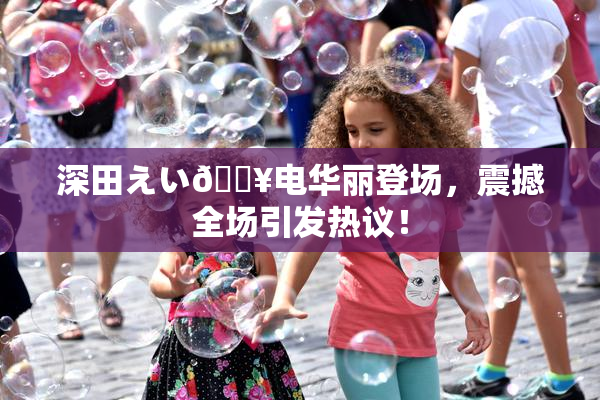 深田えい🔥电华丽登场，震撼全场引发热议！