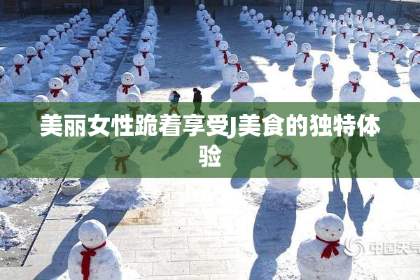 美丽女性跪着享受J美食的独特体验
