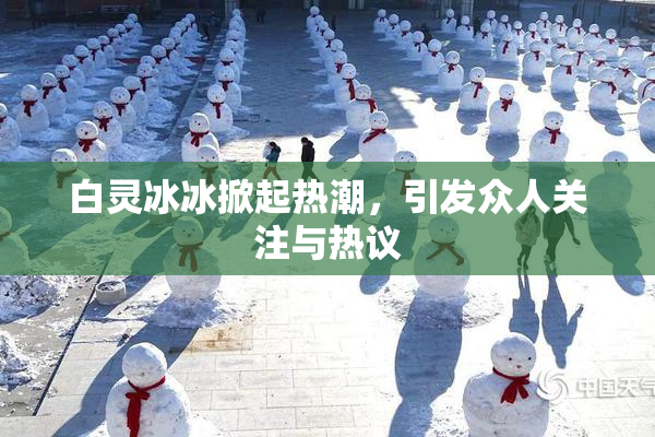 白灵冰冰掀起热潮，引发众人关注与热议