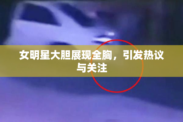 女明星大胆展现全胸，引发热议与关注