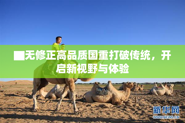 ▇无修正高品质国重打破传统，开启新视野与体验