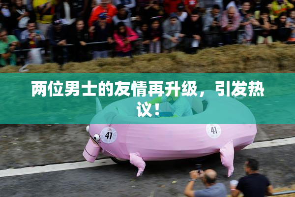 两位男士的友情再升级，引发热议！
