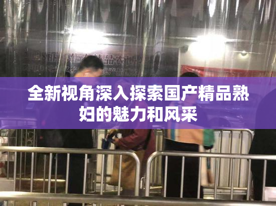 全新视角深入探索国产精品熟妇的魅力和风采