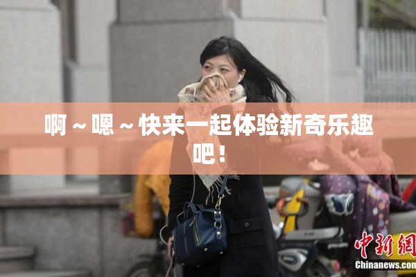 啊～嗯～快来一起体验新奇乐趣吧！
