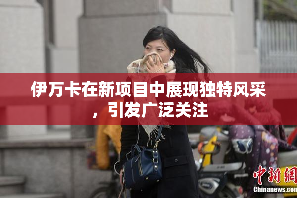 伊万卡在新项目中展现独特风采，引发广泛关注