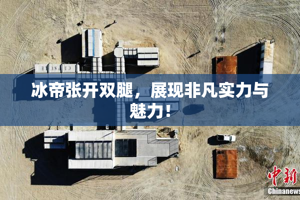 冰帝张开双腿，展现非凡实力与魅力！