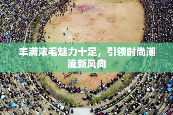 丰满浓毛魅力十足，引领时尚潮流新风向