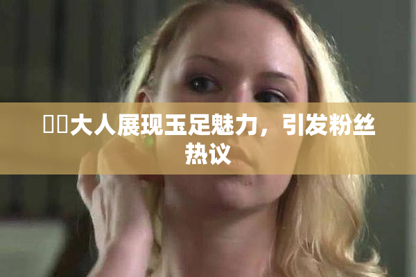 芃芃大人展现玉足魅力，引发粉丝热议
