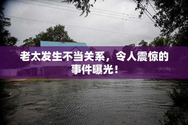 老太发生不当关系，令人震惊的事件曝光！